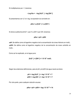 Si multiplicamos por -1, tenemos:
- Log Kw = - log [H3O+
] - log [OH—
]
Si presentamos con “p” el –log, la expresión se convierte en:
pKw = p [H3O+
] + p [OH—
]
Si ahora sustituimos [H3O+
] por H y [OH—
] por OH, tenemos:
pKw = pH + pOH
•pH: Se define como el logaritmo negativo de la concentración de iones hidronio en mol/L.
•pOH: Se define como el logaritmo negativo de la concentración de iones oxhidrilo en
mol/L.
Como se ha explicado, en el agua pura:
[H3O+
] = [OH—
] = 1 X 10-7
mol/L
Según las anteriores definiciones, para el pH y el pOH de agua neutra se tiene:
pH = -log [H3O+
] = -log 1 X 10-7
= 7
pOH = -log [OH-
] = -log 1 X 10-7
= 7
Por otra parte, para cualquier solución acuosa:
pKw = pH + pOH = -log 1 X 10-14
= 14
39
 