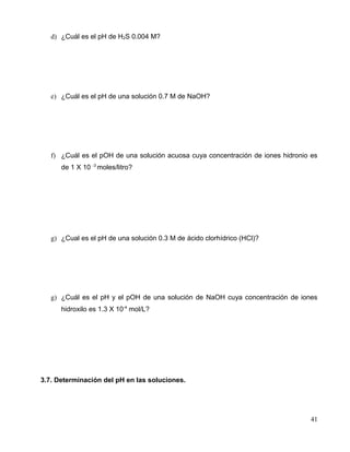d) ¿Cuál es el pH de H2S 0.004 M?
e) ¿Cuál es el pH de una solución 0.7 M de NaOH?
f) ¿Cuál es el pOH de una solución acuosa cuya concentración de iones hidronio es
de 1 X 10 -3
moles/litro?
g) ¿Cual es el pH de una solución 0.3 M de ácido clorhídrico (HCl)?
g) ¿Cuál es el pH y el pOH de una solución de NaOH cuya concentración de iones
hidroxilo es 1.3 X 10-4
mol/L?
3.7. Determinación del pH en las soluciones.
41
 
