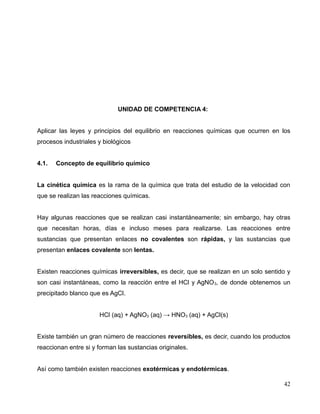 UNIDAD DE COMPETENCIA 4:
Aplicar las leyes y principios del equilibrio en reacciones químicas que ocurren en los
procesos industriales y biológicos
4.1. Concepto de equilibrio químico
La cinética química es la rama de la química que trata del estudio de la velocidad con
que se realizan las reacciones químicas.
Hay algunas reacciones que se realizan casi instantáneamente; sin embargo, hay otras
que necesitan horas, días e incluso meses para realizarse. Las reacciones entre
sustancias que presentan enlaces no covalentes son rápidas, y las sustancias que
presentan enlaces covalente son lentas.
Existen reacciones químicas irreversibles, es decir, que se realizan en un solo sentido y
son casi instantáneas, como la reacción entre el HCl y AgNO3, de donde obtenemos un
precipitado blanco que es AgCl.
HCl (aq) + AgNO3 (aq) → HNO3 (aq) + AgCl(s)
Existe también un gran número de reacciones reversibles, es decir, cuando los productos
reaccionan entre si y forman las sustancias originales.
Así como también existen reacciones exotérmicas y endotérmicas.
42
 