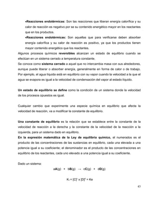•Reacciones endotérmicas: Son las reacciones que liberan energía calorífica y su
calor de reacción es negativo por se su contenido energético mayor en los reactantes
que en los productos.
•Reacciones endotérmicas: Son aquellas que para verificarse deben absorber
energía calorífica y su calor de reacción es positivo, ya que los productos tienen
mayor contenido energético que los reactantes.
Algunos procesos químicos reversibles alcanzan un estado de equilibrio cuando se
efectúan en un sistema cerrado a temperatura constante.
Se conoce como sistema cerrado a aquel que no intercambia masa con sus alrededores,
aunque puede liberar o absorber energía, generalmente en forma de calor o de trabajo.
Por ejemplo, el agua líquida está en equilibrio con su vapor cuando la velocidad a la que el
agua se evapora es igual a la velocidad de condensación del vapor al estado líquido.
Un estado de equilibrio se define como la condición de un sistema donde la velocidad
de los procesos opuestos es igual.
Cualquier cambio que experimente una especie química en equilibrio que afecta la
velocidad de reacción, va a modificar la constante de equilibrio.
Una constante de equilibrio es la relación que se establece entre la constante de la
velocidad de reacción a la derecha y la constante de la velocidad de la reacción a la
izquierda, para un sistema dado en equilibrio.
En la expresión matemática de la Ley de equilibrio químico, el numerados es el
producto de las concentraciones de las sustancias en equilibrio, cada una elevada a una
potencia igual a su coeficiente; el denominador es el producto de las concentraciones en
equilibrio de los reactantes, cada uno elevado a una potencia igual a su coeficiente.
Dado un sistema:
aA(g) + bB(g) → cC(g) + dD(g)
K1 = [C]c
x [D]d
= Ke
43
 