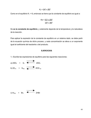 K2 = [A]a
x [B]b
Como en el equilibrio K1 = K2 entonces se tiene que la constante de equilibrio es igual a:
Ke = [C]c
x [D]d
[A]a
x [B]b
Ke es la constante de equilibrio, y solamente depende de la temperatura y la naturaleza
de la reacción.
Para aplicar la expresión de la constante de equilibrio en un sistema dado, se debe partir
de la ecuación química de dicho proceso, y cada concentración se eleva a un exponente
igual al coeficiente del reactante o del producto.
EJERCICIOS
1.- Escribe las expresiones de equilibrio para las siguientes reacciones:
a) 2SO2 + 02 2SO3
b) 2C(s) + 02(g) 2CO (g)
c) H2(g) + Br2 2HBr
44
 