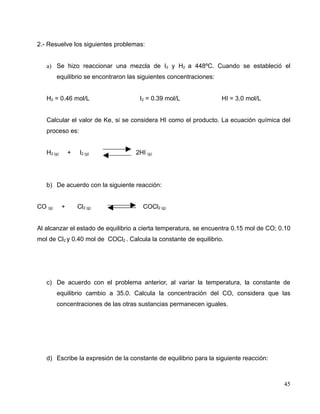2.- Resuelve los siguientes problemas:
a) Se hizo reaccionar una mezcla de I2 y H2 a 448ºC. Cuando se estableció el
equilibrio se encontraron las siguientes concentraciones:
H2 = 0.46 mol/L I2 = 0.39 mol/L HI = 3.0 mol/L
Calcular el valor de Ke, si se considera HI como el producto. La ecuación química del
proceso es:
H2 (g) + I2 (g) 2HI (g)
b) De acuerdo con la siguiente reacción:
CO (g) + Cl2 (g) COCl2 (g)
Al alcanzar el estado de equilibrio a cierta temperatura, se encuentra 0.15 mol de CO; 0.10
mol de Cl2 y 0.40 mol de COCl2 . Calcula la constante de equilibrio.
c) De acuerdo con el problema anterior, al variar la temperatura, la constante de
equilibrio cambio a 35.0. Calcula la concentración del CO, considera que las
concentraciones de las otras sustancias permanecen iguales.
d) Escribe la expresión de la constante de equilibrio para la siguiente reacción:
45
 