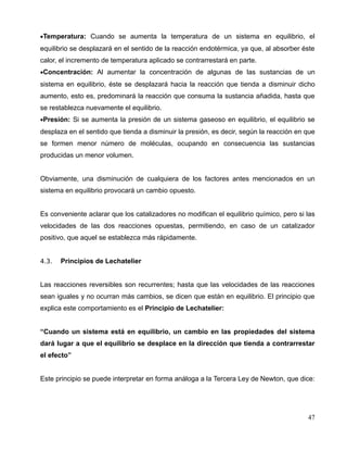 •Temperatura: Cuando se aumenta la temperatura de un sistema en equilibrio, el
equilibrio se desplazará en el sentido de la reacción endotérmica, ya que, al absorber éste
calor, el incremento de temperatura aplicado se contrarrestará en parte.
•Concentración: Al aumentar la concentración de algunas de las sustancias de un
sistema en equilibrio, éste se desplazará hacia la reacción que tienda a disminuir dicho
aumento, esto es, predominará la reacción que consuma la sustancia añadida, hasta que
se restablezca nuevamente el equilibrio.
•Presión: Si se aumenta la presión de un sistema gaseoso en equilibrio, el equilibrio se
desplaza en el sentido que tienda a disminuir la presión, es decir, según la reacción en que
se formen menor número de moléculas, ocupando en consecuencia las sustancias
producidas un menor volumen.
Obviamente, una disminución de cualquiera de los factores antes mencionados en un
sistema en equilibrio provocará un cambio opuesto.
Es conveniente aclarar que los catalizadores no modifican el equilibrio químico, pero si las
velocidades de las dos reacciones opuestas, permitiendo, en caso de un catalizador
positivo, que aquel se establezca más rápidamente.
4.3. Principios de Lechatelier
Las reacciones reversibles son recurrentes; hasta que las velocidades de las reacciones
sean iguales y no ocurran más cambios, se dicen que están en equilibrio. El principio que
explica este comportamiento es el Principio de Lechatelier:
“Cuando un sistema está en equilibrio, un cambio en las propiedades del sistema
dará lugar a que el equilibrio se desplace en la dirección que tienda a contrarrestar
el efecto”
Este principio se puede interpretar en forma análoga a la Tercera Ley de Newton, que dice:
47
 