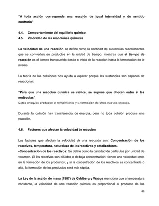 “A toda acción corresponde una reacción de igual intensidad y de sentido
contrario”
4.4. Comportamiento del equilibrio químico
4.5. Velocidad de las reacciones químicas
La velocidad de una reacción se define como la cantidad de sustancias reaccionantes
que se convierten en productos en la unidad de tiempo, mientras que el tiempo de
reacción es el tiempo transcurrido desde el inicio de la reacción hasta la terminación de la
misma.
La teoría de las colisiones nos ayuda a explicar porqué las sustancias son capaces de
reaccionar:
“Para que una reacción química se realice, se supone que chocan entre sí las
moléculas”
Estos choques producen el rompimiento y la formación de otros nuevos enlaces.
Durante la colisión hay transferencia de energía, pero no toda colisión produce una
reacción.
4.6. Factores que afectan la velocidad de reacción
Los factores que afectan la velocidad de una reacción son: Concentración de los
reactivos, temperatura, naturaleza de los reactivos y catalizadores.
•Concentración de los reactivos: Se define como la cantidad de partículas por unidad de
volumen. Si los reactivos son diluidos o de baja concentración, tienen una velocidad lenta
en la formación de los productos, y si la concentración de los reactivos es concentrada o
alta, la formación de los productos será más rápida.
La Ley de la acción de masa (1987) de Guldberg y Waage menciona que a temperatura
constante, la velocidad de una reacción química es proporcional al producto de las
48
 