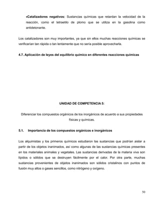 •Catalizadores negativos: Sustancias químicas que retardan la velocidad de la
reacción, como el tetraetilo de plomo que se utiliza en la gasolina como
antidetonante.
Los catalizadores son muy importantes, ya que sin ellos muchas reacciones químicas se
verificarían tan rápida o tan lentamente que no sería posible aprovecharla.
4.7. Aplicación de leyes del equilibrio químico en diferentes reacciones químicas
UNIDAD DE COMPETENCIA 5:
Diferenciar los compuestos orgánicos de los inorgánicos de acuerdo a sus propiedades
físicas y químicas.
5.1. Importancia de los compuestos orgánicos e inorgánicos
Los alquimistas y los primeros químicos estudiaron las sustancias que podrían aislar a
partir de los objetos inanimados, así como algunas de las sustancias químicas presentes
en los materiales animales y vegetales. Las sustancias derivadas de la materia viva son
lípidos o sólidos que se destruyen fácilmente por el calor. Por otra parte, muchas
sustancias provenientes de objetos inanimados son sólidos cristalinos con puntos de
fusión muy altos o gases sencillos, como nitrógeno y oxígeno.
50
 