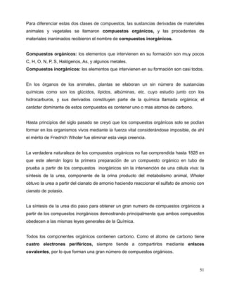 Para diferenciar estas dos clases de compuestos, las sustancias derivadas de materiales
animales y vegetales se llamaron compuestos orgánicos, y las procedentes de
materiales inanimados recibieron el nombre de compuestos inorgánicos.
Compuestos orgánicos: los elementos que intervienen en su formación son muy pocos
C, H, O, N, P, S, Halógenos, As, y algunos metales.
Compuestos inorgánicos: los elementos que intervienen en su formación son casi todos.
En los órganos de los animales, plantas se elaboran un sin número de sustancias
químicas como son los glúcidos, lípidos, albúminas, etc. cuyo estudio junto con los
hidrocarburos, y sus derivados constituyen parte de la química llamada orgánica; el
carácter dominante de estos compuestos es contener uno o mas atomos de carbono.
Hasta principios del siglo pasado se creyó que los compuestos orgánicos solo se podían
formar en los organismos vivos mediante la fuerza vital considerándose imposible, de ahí
el mérito de Friedrich Wholer fue eliminar esta vieja creencia.
La verdadera naturaleza de los compuestos orgánicos no fue comprendida hasta 1828 en
que este alemán logro la primera preparación de un compuesto orgánico en tubo de
prueba a partir de los compuestos inorgánicos sin la intervención de una célula viva: la
síntesis de la urea, componente de la orina producto del metabolismo animal, Wholer
obtuvo la urea a partir del cianato de amonio haciendo reaccionar el sulfato de amonio con
cianato de potasio.
La síntesis de la urea dio paso para obtener un gran numero de compuestos orgánicos a
partir de los compuestos inorgánicos demostrando principalmente que ambos compuestos
obedecen a las mismas leyes generales de la Química.
Todos los componentes orgánicos contienen carbono. Como el átomo de carbono tiene
cuatro electrones periféricos, siempre tiende a compartirlos mediante enlaces
covalentes, por lo que forman una gran número de compuestos orgánicos.
51
 