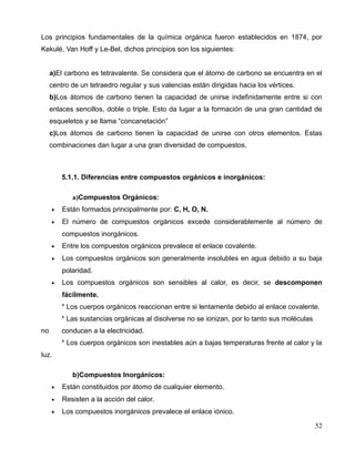 Los principios fundamentales de la química orgánica fueron establecidos en 1874, por
Kekulé, Van Hoff y Le-Bel, dichos principios son los siguientes:
a)El carbono es tetravalente. Se considera que el átomo de carbono se encuentra en el
centro de un tetraedro regular y sus valencias están dirigidas hacia los vértices.
b)Los átomos de carbono tienen la capacidad de unirse indefinidamente entre si con
enlaces sencillos, doble o triple. Esto da lugar a la formación de una gran cantidad de
esqueletos y se llama “concanetación”
c)Los átomos de carbono tienen la capacidad de unirse con otros elementos. Estas
combinaciones dan lugar a una gran diversidad de compuestos.
5.1.1. Diferencias entre compuestos orgánicos e inorgánicos:
a)Compuestos Orgánicos:
• Están formados principalmente por: C, H, O, N.
• El número de compuestos orgánicos excede considerablemente al número de
compuestos inorgánicos.
• Entre los compuestos orgánicos prevalece el enlace covalente.
• Los compuestos orgánicos son generalmente insolubles en agua debido a su baja
polaridad.
• Los compuestos orgánicos son sensibles al calor, es decir, se descomponen
fácilmente.
* Los cuerpos orgánicos reaccionan entre si lentamente debido al enlace covalente.
* Las sustancias orgánicas al disolverse no se ionizan, por lo tanto sus moléculas
no conducen a la electricidad.
* Los cuerpos orgánicos son inestables aún a bajas temperaturas frente al calor y la
luz.
b)Compuestos Inorgánicos:
• Están constituidos por átomo de cualquier elemento.
• Resisten a la acción del calor.
• Los compuestos inorgánicos prevalece el enlace iónico.
52
 