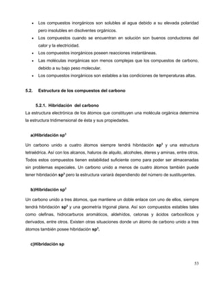 • Los compuestos inorgánicos son solubles al agua debido a su elevada polaridad
pero insolubles en disolventes orgánicos.
• Los compuestos cuando se encuentran en solución son buenos conductores del
calor y la electricidad.
• Los compuestos inorgánicos poseen reacciones instantáneas.
• Las moléculas inorgánicas son menos complejas que los compuestos de carbono,
debido a su bajo peso molecular.
• Los compuestos inorgánicos son estables a las condiciones de temperaturas altas.
5.2. Estructura de los compuestos del carbono
5.2.1. Hibridación del carbono
La estructura electrónica de los átomos que constituyen una molécula orgánica determina
la estructura tridimensional de ésta y sus propiedades.
a)Hibridación sp3
Un carbono unido a cuatro átomos siempre tendrá hibridación sp3
y una estructura
tetraédrica. Así con los alcanos, haluros de alquilo, alcoholes, éteres y aminas, entre otros.
Todos estos compuestos tienen estabilidad suficiente como para poder ser almacenadas
sin problemas especiales. Un carbono unido a menos de cuatro átomos también puede
tener hibridación sp3
pero la estructura variará dependiendo del número de sustituyentes.
b)Hibridación sp2
Un carbono unido a tres átomos, que mantiene un doble enlace con uno de ellos, siempre
tendrá hibridación sp2
y una geometría trigonal plana. Así son compuestos estables tales
como olefinas, hidrocarburos aromáticos, aldehídos, cetonas y ácidos carboxílicos y
derivados, entre otros. Existen otras situaciones donde un átomo de carbono unido a tres
átomos también posee hibridación sp3
.
c)Hibridación sp
53
 
