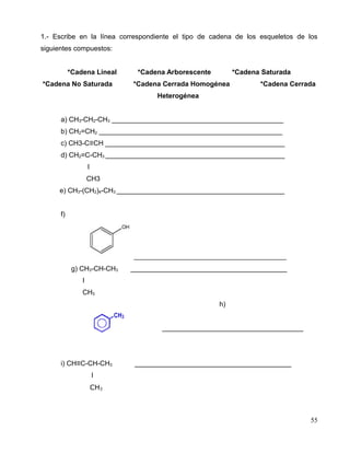 1.- Escribe en la línea correspondiente el tipo de cadena de los esqueletos de los
siguientes compuestos:
*Cadena Lineal *Cadena Arborescente *Cadena Saturada
*Cadena No Saturada *Cadena Cerrada Homogénea *Cadena Cerrada
Heterogénea
a) CH3-CH2-CH3 _____________________________________________
b) CH2=CH2 ________________________________________________
c) CH3-C≡CH _______________________________________________
d) CH2=C-CH3 _______________________________________________
I
CH3
e) CH3-(CH2)4-CH3 ____________________________________________
f)
___________________________________
g) CH3-CH-CH3 _________________________________________
I
CH3
h)
_____________________________________
i) CH≡C-CH-CH3 _________________________________________
I
CH3
55
 