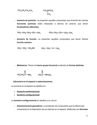 o Isomería de posición. La presentan aquellos compuestos que teniendo las mismas
funciones químicas están enlazadas a átomos de carbono que tienen
localizadores diferentes.
o Isomería de función. La presentan aquellos compuestos que tienen distinta
función química.
o Metámeros. Tienen el mismo grupo funcional sustituido de formas distintas.
b)Isomería en el espacio o estereoisomería.
La isomería en el espacio se clasifica en:
• Isomería conformacional
• Isomería configuracional
La isomería configuracional se clasifica a su vez en:
o Estereoisomería geométrica. La presentan los compuestos que se diferencian
únicamente en la disposición de sus átomos en el espacio. Moléculas con fórmulas
57
 