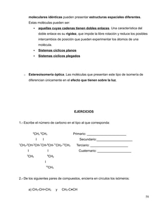 moleculares idénticas pueden presentar estructuras espaciales diferentes.
Estas moléculas pueden ser:
 aquellas cuyas cadenas tienen dobles enlaces. Una característica del
doble enlace es su rigidez, que impide la libre rotación y reduce los posibles
intercambios de posición que pueden experimentar los átomos de una
molécula.
 Sistemas cíclicos planos
 Sistemas cíclicos plegados
o Estereoisomería óptica. Las moléculas que presentan este tipo de isomería de
diferencian únicamente en el efecto que tienen sobre la luz.
EJERCICIOS
1.- Escribe el número de carbono en el tipo al que corresponda:
4
CH3
6
CH3 Primario: ______________________
I I Secundario:____________________
1
CH3-2
CH-5
CH-7
CH-8
CH-11
CH2-12
CH3 Terciario: _____________________
I I Cuaternario: ___________________
3
CH3
9
CH2
I
10
CH3
2.- De los siguientes pares de compuestos, encierra en círculos los isómeros:
a) CH3-CH=CH2 y CH3-C≡CH
58
 