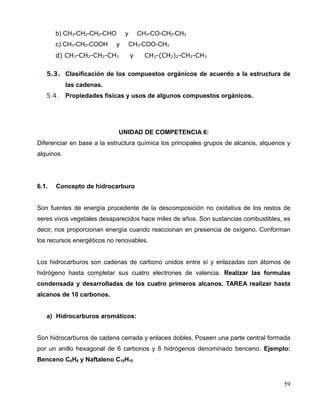 b) CH3-CH2-CH2-CHO y CH3-CO-CH2-CH3
c) CH3-CH2-COOH y CH3-COO-CH3
d) CH3-CH2-CH2-CH3 y CH3-(CH2)2-CH2-CH3
5.3. Clasificación de los compuestos orgánicos de acuerdo a la estructura de
las cadenas.
5.4. Propiedades físicas y usos de algunos compuestos orgánicos.
UNIDAD DE COMPETENCIA 6:
Diferenciar en base a la estructura química los principales grupos de alcanos, alquenos y
alquinos.
6.1. Concepto de hidrocarburo
Son fuentes de energía procedente de la descomposición no oxidativa de los restos de
seres vivos vegetales desaparecidos hace miles de años. Son sustancias combustibles, es
decir, nos proporcionan energía cuando reaccionan en presencia de oxígeno. Conforman
los recursos energéticos no renovables.
Los hidrocarburos son cadenas de carbono unidos entre sí y enlazadas con átomos de
hidrógeno hasta completar sus cuatro electrones de valencia. Realizar las formulas
condensada y desarrolladas de los cuatro primeros alcanos. TAREA realizar hasta
alcanos de 10 carbonos.
a) Hidrocarburos aromáticos:
Son hidrocarburos de cadena cerrada y enlaces dobles. Poseen una parte central formada
por un anillo hexagonal de 6 carbonos y 6 hidrógenos denominado benceno. Ejemplo:
Benceno C6H6 y Naftaleno C10H10
59
 