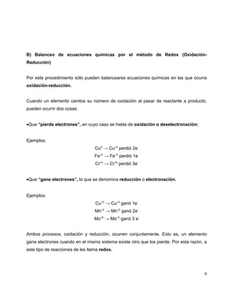 B) Balanceo de ecuaciones químicas por el método de Redox (Oxidación-
Reducción)
Por este procedimiento sólo pueden balancearse ecuaciones químicas en las que ocurra
oxidación-reducción.
Cuando un elemento cambia su número de oxidación al pasar de reactante a producto,
pueden ocurrir dos cosas:
•Que “pierda electrones”, en cuyo caso se habla de oxidación o deselectronación:
Ejemplos:
Cu0
→ Cu+2
perdió 2e-
Fe+2
→ Fe+3
perdió 1e-
Cr+3
→ Cr+6
perdió 3e-
•Que “gane electrones”, lo que se denomina reducción o electronación.
Ejemplos:
Cu+3
→ Cu+2
ganó 1e-
Mn+4
→ Mn+2
ganó 2e-
Mo+6
→ Mo+3
ganó 3 e-
Ambos procesos, oxidación y reducción, ocurren conjuntamente. Esto es, un elemento
gana electrones cuando en el mismo sistema existe otro que los pierde. Por esta razón, a
este tipo de reacciones de les llama redox.
6
 