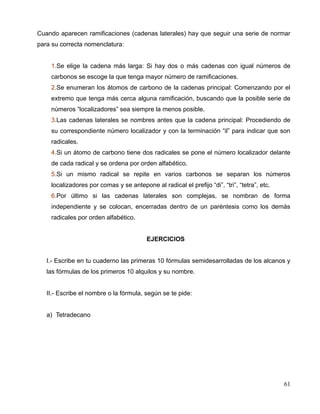Cuando aparecen ramificaciones (cadenas laterales) hay que seguir una serie de normar
para su correcta nomenclatura:
1.Se elige la cadena más larga: Si hay dos o más cadenas con igual números de
carbonos se escoge la que tenga mayor número de ramificaciones.
2.Se enumeran los átomos de carbono de la cadenas principal: Comenzando por el
extremo que tenga más cerca alguna ramificación, buscando que la posible serie de
números “localizadores” sea siempre la menos posible.
3.Las cadenas laterales se nombres antes que la cadena principal: Procediendo de
su correspondiente número localizador y con la terminación “il” para indicar que son
radicales.
4.Si un átomo de carbono tiene dos radicales se pone el número localizador delante
de cada radical y se ordena por orden alfabético.
5.Si un mismo radical se repite en varios carbonos se separan los números
localizadores por comas y se antepone al radical el prefijo “di”, “tri”, “tetra”, etc.
6.Por último si las cadenas laterales son complejas, se nombran de forma
independiente y se colocan, encerradas dentro de un paréntesis como los demás
radicales por orden alfabético.
EJERCICIOS
I.- Escribe en tu cuaderno las primeras 10 fórmulas semidesarrolladas de los alcanos y
las fórmulas de los primeros 10 alquilos y su nombre.
II.- Escribe el nombre o la fórmula, según se te pide:
a) Tetradecano
61
 