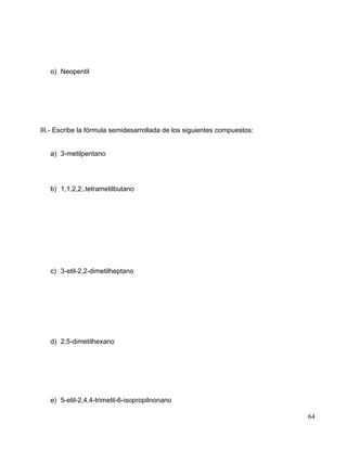 o) Neopentil
III.- Escribe la fórmula semidesarrollada de los siguientes compuestos:
a) 3-metilpentano
b) 1,1,2,2,.tetrametilbutano
c) 3-etil-2,2-dimetilheptano
d) 2,5-dimetilhexano
e) 5-etil-2,4,4-trimetil-6-isopropilnonano
64
 