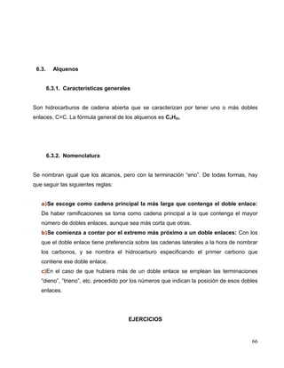6.3. Alquenos
6.3.1. Características generales
Son hidrocarburos de cadena abierta que se caracterizan por tener uno o más dobles
enlaces, C=C. La fórmula general de los alquenos es CnH2n.
6.3.2. Nomenclatura
Se nombran igual que los alcanos, pero con la terminación “eno”. De todas formas, hay
que seguir las siguientes reglas:
a)Se escoge como cadena principal la más larga que contenga el doble enlace:
De haber ramificaciones se toma como cadena principal a la que contenga el mayor
número de dobles enlaces, aunque sea más corta que otras.
b)Se comienza a contar por el extremo más próximo a un doble enlaces: Con los
que el doble enlace tiene preferencia sobre las cadenas laterales a la hora de nombrar
los carbonos, y se nombra el hidrocarburo especificando el primer carbono que
contiene ese doble enlace.
c)En el caso de que hubiera más de un doble enlace se emplean las terminaciones
“dieno”, “trieno”, etc. precedido por los números que indican la posición de esos dobles
enlaces.
EJERCICIOS
66
 