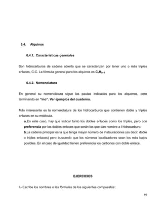 6.4. Alquinos
6.4.1. Características generales
Son hidrocarburos de cadena abierta que se caracterizan por tener uno o más triples
enlaces, C-C. La fórmula general para los alquinos es CnH2n-2
6.4.2. Nomenclatura
En general su nomenclatura sigue las pautas indicadas para los alquenos, pero
terminando en “ino”. Ver ejemplos del cuaderno.
Más interesante es la nomenclatura de los hidrocarburos que contienen doble y triples
enlaces en su molécula.
a.En este caso, hay que indicar tanto los dobles enlaces como los triples, pero con
preferencia por los dobles enlaces que serán los que dan nombre a l hidrocarburo.
b.La cadena principal es la que tenga mayor número de instauraciones (es decir, doble
o triples enlaces) pero buscando que los números localizadores sean los más bajos
posibles. En el caso de igualdad tienen preferencia los carbonos con doble enlace.
EJERCICIOS
I.- Escribe los nombres o las fórmulas de los siguientes compuestos:
69
 