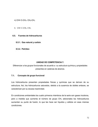 n) CH≡ C-CH2- CH2-CH3
l) CH≡ C-CH2- CH3
6.5. Fuentes de hidrocarburos
6.5.1. Gas natural y carbón
6.5.2. Petróleo
UNIDAD DE COMPETENCIA 7:
Diferenciar a los grupos funcionales de acuerdo a su estructura química y propiedades
presentes en cadenas de alcanos.
7.1. Concepto de grupo funcional
Los hidrocarburos presentan propiedades físicas y químicas que se derivan de su
estructura. Así, los hidrocarburos saturados, debido a la ausencia de dobles enlaces, se
caracterizan por su escasa reactividad.
En condiciones ambientales los cuatro primeros miembros de la serie son gases incoloros,
pero a medida que aumenta el número de grupo CH2 adicionales los hidrocarburos
aumentan su punto de fusión, lo que les hace ser líquidos y sólidos en esas mismas
condiciones.
72
 