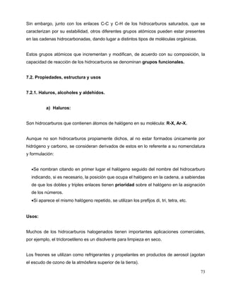 Sin embargo, junto con los enlaces C-C y C-H de los hidrocarburos saturados, que se
caracterizan por su estabilidad, otros diferentes grupos atómicos pueden estar presentes
en las cadenas hidrocarbonadas, dando lugar a distintos tipos de moléculas orgánicas.
Estos grupos atómicos que incrementan y modifican, de acuerdo con su composición, la
capacidad de reacción de los hidrocarburos se denominan grupos funcionales.
7.2. Propiedades, estructura y usos
7.2.1. Haluros, alcoholes y aldehídos.
a) Haluros:
Son hidrocarburos que contienen átomos de halógeno en su molécula: R-X, Ar-X.
Aunque no son hidrocarburos propiamente dichos, al no estar formados únicamente por
hidrógeno y carbono, se consideran derivados de estos en lo referente a su nomenclatura
y formulación:
•Se nombran citando en primer lugar el halógeno seguido del nombre del hidrocarburo
indicando, si es necesario, la posición que ocupa el halógeno en la cadena, a sabiendas
de que los dobles y triples enlaces tienen prioridad sobre el halógeno en la asignación
de los números.
•Si aparece el mismo halógeno repetido, se utilizan los prefijos di, tri, tetra, etc.
Usos:
Muchos de los hidrocarburos halogenados tienen importantes aplicaciones comerciales,
por ejemplo, el tricloroetileno es un disolvente para limpieza en seco.
Los freones se utilizan como refrigerantes y propelantes en productos de aerosol (agotan
el escudo de ozono de la atmósfera superior de la tierra).
73
 