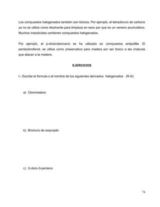 Los compuestos halogenados también son tóxicos. Por ejemplo, el tetracloruro de carbono
ya no se utiliza como disolvente para limpieza en seco por que es un veneno acumulativo.
Muchos insecticidas contienen compuestos halogenados.
Por ejemplo, el p-diclorobenceno se ha utilizado en compuestos antipolilla. El
pentaclorofenol, se utiliza como preservativo para madera por ser tóxico a las criaturas
que atacan a la madera.
EJERCICIOS
I.- Escribe la fórmula o el nombre de los siguientes derivados halogenados (R-X):
a) Clorometano
b) Bromuro de isopropilo
c) 2-cloro-3-penteno
74
 