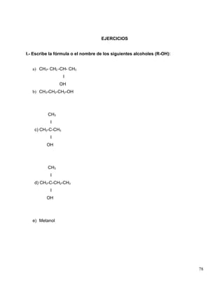 EJERCICIOS
I.- Escribe la fórmula o el nombre de los siguientes alcoholes (R-OH):
a) CH3- CH2 -CH- CH3
I
OH
b) CH3-CH2-CH2-OH
CH3
I
c) CH3-C-CH3
I
OH
CH3
I
d) CH3-C-CH2-CH3
I
OH
e) Metanol
78
 