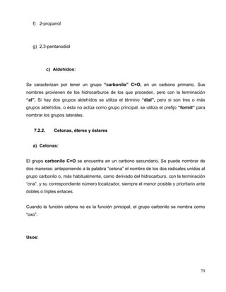 f) 2-propanol
g) 2,3-pentanodiol
c) Aldehídos:
Se caracterizan por tener un grupo “carbonilo” C=O, en un carbono primario. Sus
nombres provienen de los hidrocarburos de los que proceden, pero con la terminación
“al”. Si hay dos grupos aldehídos se utiliza el término “dial”, pero si son tres o más
grupos aldehídos, o ésta no actúa como grupo principal, se utiliza el prefijo “formil” para
nombrar los grupos laterales.
7.2.2. Cetonas, éteres y ésteres
a) Cetonas:
El grupo carbonilo C=O se encuentra en un carbono secundario. Se puede nombrar de
dos maneras: anteponiendo a la palabra “cetona” el nombre de los dos radicales unidos al
grupo carbonilo o, más habitualmente, como derivado del hidrocarburo, con la terminación
“ona”, y su correspondiente número localizador, siempre el menor posible y prioritario ante
dobles o triples enlaces.
Cuando la función cetona no es la función principal, el grupo carbonilo se nombra como
“oxo”.
Usos:
79
 