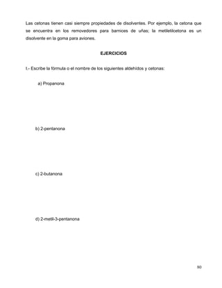 Las cetonas tienen casi siempre propiedades de disolventes. Por ejemplo, la cetona que
se encuentra en los removedores para barnices de uñas; la metiletilcetona es un
disolvente en la goma para aviones.
EJERCICIOS
I.- Escribe la fórmula o el nombre de los siguientes aldehídos y cetonas:
a) Propanona
b) 2-pentanona
c) 2-butanona
d) 2-metil-3-pentanona
80
 