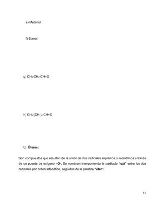 e) Metanol
f) Etanal
g) CH3-CH2-CH=O
h) CH3-(CH2)4-CH=O
b) Éteres:
Son compuestos que resultan de la unión de dos radicales alquílicos o aromáticos a través
de un puente de oxígeno –O-. Se nombran interponiendo la partícula “oxi” entre los dos
radicales por orden alfabético, seguidos de la palabra “éter”.
81
 