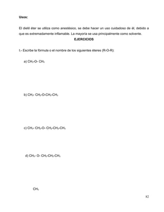 Usos:
El dietil éter se utiliza como anestésico, se debe hacer un uso cuidadoso de él, debido a
que es extremadamente inflamable. La mayoría se usa principalmente como solvente.
EJERCICIOS
I.- Escribe la fórmula o el nombre de los siguientes éteres (R-O-R):
a) CH3-O- CH3
b) CH3- CH2-O-CH2-CH3
c) CH3- CH2-O- CH2-CH2-CH3
d) CH3- O- CH2-CH2-CH3
CH3
82
 