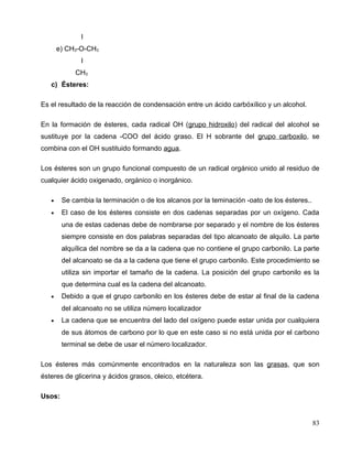 I
e) CH3-O-CH3
I
CH3
c) Ésteres:
Es el resultado de la reacción de condensación entre un ácido carbóxílico y un alcohol.
En la formación de ésteres, cada radical OH (grupo hidroxilo) del radical del alcohol se
sustituye por la cadena -COO del ácido graso. El H sobrante del grupo carboxilo, se
combina con el OH sustituido formando agua.
Los ésteres son un grupo funcional compuesto de un radical orgánico unido al residuo de
cualquier ácido oxigenado, orgánico o inorgánico.
• Se cambia la terminación o de los alcanos por la teminación -oato de los ésteres..
• El caso de los ésteres consiste en dos cadenas separadas por un oxígeno. Cada
una de estas cadenas debe de nombrarse por separado y el nombre de los ésteres
siempre consiste en dos palabras separadas del tipo alcanoato de alquilo. La parte
alquílica del nombre se da a la cadena que no contiene el grupo carbonilo. La parte
del alcanoato se da a la cadena que tiene el grupo carbonilo. Este procedimiento se
utiliza sin importar el tamaño de la cadena. La posición del grupo carbonilo es la
que determina cual es la cadena del alcanoato.
• Debido a que el grupo carbonilo en los ésteres debe de estar al final de la cadena
del alcanoato no se utiliza número localizador
• La cadena que se encuentra del lado del oxígeno puede estar unida por cualquiera
de sus átomos de carbono por lo que en este caso si no está unida por el carbono
terminal se debe de usar el número localizador.
Los ésteres más comúnmente encontrados en la naturaleza son las grasas, que son
ésteres de glicerina y ácidos grasos, oleico, etcétera.
Usos:
83
 