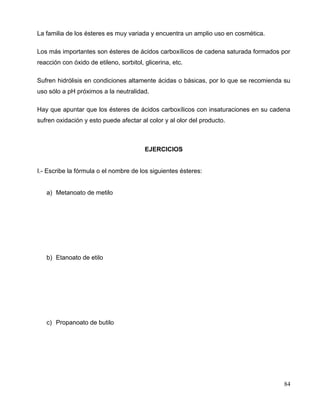 La familia de los ésteres es muy variada y encuentra un amplio uso en cosmética.
Los más importantes son ésteres de ácidos carboxílicos de cadena saturada formados por
reacción con óxido de etileno, sorbitol, glicerina, etc.
Sufren hidrólisis en condiciones altamente ácidas o básicas, por lo que se recomienda su
uso sólo a pH próximos a la neutralidad.
Hay que apuntar que los ésteres de ácidos carboxílicos con insaturaciones en su cadena
sufren oxidación y esto puede afectar al color y al olor del producto.
EJERCICIOS
I.- Escribe la fórmula o el nombre de los siguientes ésteres:
a) Metanoato de metilo
b) Etanoato de etilo
c) Propanoato de butilo
84
 
