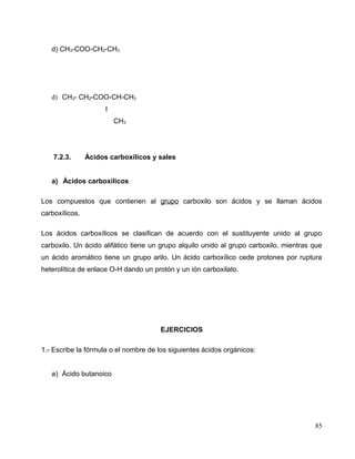 d) CH3-COO-CH2-CH3
d) CH3- CH2-COO-CH-CH3
I
CH3
7.2.3. Ácidos carboxílicos y sales
a) Ácidos carboxílicos
Los compuestos que contienen al grupo carboxilo son ácidos y se llaman ácidos
carboxílicos.
Los ácidos carboxílicos se clasifican de acuerdo con el sustituyente unido al grupo
carboxilo. Un ácido alifático tiene un grupo alquilo unido al grupo carboxilo, mientras que
un ácido aromático tiene un grupo arilo. Un ácido carboxílico cede protones por ruptura
heterolítica de enlace O-H dando un protón y un ión carboxilato.
EJERCICIOS
1.- Escribe la fórmula o el nombre de los siguientes ácidos orgánicos:
a) Ácido butanoico
85
 