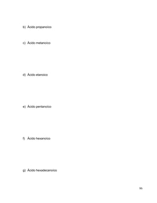 b) Ácido propanoíco
c) Ácido metanoíco
d) Ácido etanoico
e) Ácido pentanoíco
f) Ácido hexanoíco
g) Ácido hexadecanoíco
86
 
