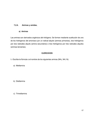 7.2.4. Aminas y amidas.
a) Aminas
Las aminas son derivados orgánicos del nitrógeno. Se forman mediante sustitución de uno
de los hidrógenos del amoniaco por un radical alquilo (aminas primarias), dos hidrógenos
por dos radicales alquilo (amina secundaria) o tres hidrógenos por tres radicales alquilos
(aminas terciarias).
EJERCICIOS
I.- Escribe la fórmula o el nombre de los siguientes aminas (NH2, NH, N):
a) Metilamina
b) Dietilamina
c) Trimetilamina
87
 