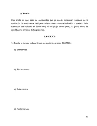 b) Amidas
Una amida es una clase de compuestos que se puede considerar resultante de la
sustitución de un átomo de hidrógeno del amoniaco por un radical ácido, o producto de la
sustitución del hidroxilo del ácido (OH) por un grupo amino (NH2). El grupo amino es
constituyente principal de las proteínas.
EJERCICIOS
1.- Escribe la fórmula o el nombre de los siguientes amidas (R-CONH2):
a) Etanoamida
b) Propanoamida
c) Butanoamida
d) Pentanoamida
89
 