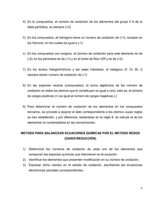 4) En lo compuestos, el número de oxidación de los elementos del grupo II A de la
tabla periódica, es siempre (+2)
5) En los compuestos, el hidrógeno tiene un número de oxidación de (+1), excepto en
los hidruros, en los cuales es igual a (-1)
6) En los compuestos con oxígeno, el número de oxidación para este elemento es de
(-2); en los peróxidos es de (-1) y en el óxido de flúor (OF2) es de (+2).
7) En los ácidos halogenhídricos y las sales haloideas, el halógeno (F, Cl, Br, I)
siempre tienen número de oxidación de (-1)
8) En las especies neutras (compuestos), la suma algebraica de los número de
oxidación en todos los átomos que lo constituyen es igual a cero, esto es, el número
de cargas positivas (+) es igual al número de cargas negativas (-)
9) Para determinar el número de oxidación de los elementos en los compuestos
terciarios, se procede a asignar el dato correspondiente a los átomos cuyas reglas
se han establecido, y por diferencia, basándose en la regla 8, se calcula el de los
elementos no contemplados en las convenciones.
METODO PARA BALANCEAR ECUACIONES QUÍMICAS POR EL METODO REDOX
(OXIDO-REDUCCIÓN)
1) Determinar los números de oxidación de cada uno de los elementos que
componen las especies químicas que intervienen en la ecuación.
2) Identificar los elementos que presenten modificación en su número de oxidación.
3) Expresar dicho cambio en el estado de oxidación, escribiendo las ecuaciones
electrónicas parciales correspondientes.
9
 