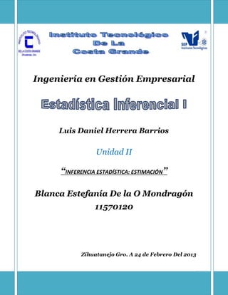 1
Ingeniería en Gestión Empresarial
Luis Daniel Herrera Barrios
Unidad II
“INFERENCIA ESTADÍSTICA: ESTIMACIÓN”
Blanca Estefanía De la O Mondragón
11570120
Zihuatanejo Gro. A 24 de Febrero Del 2013
 