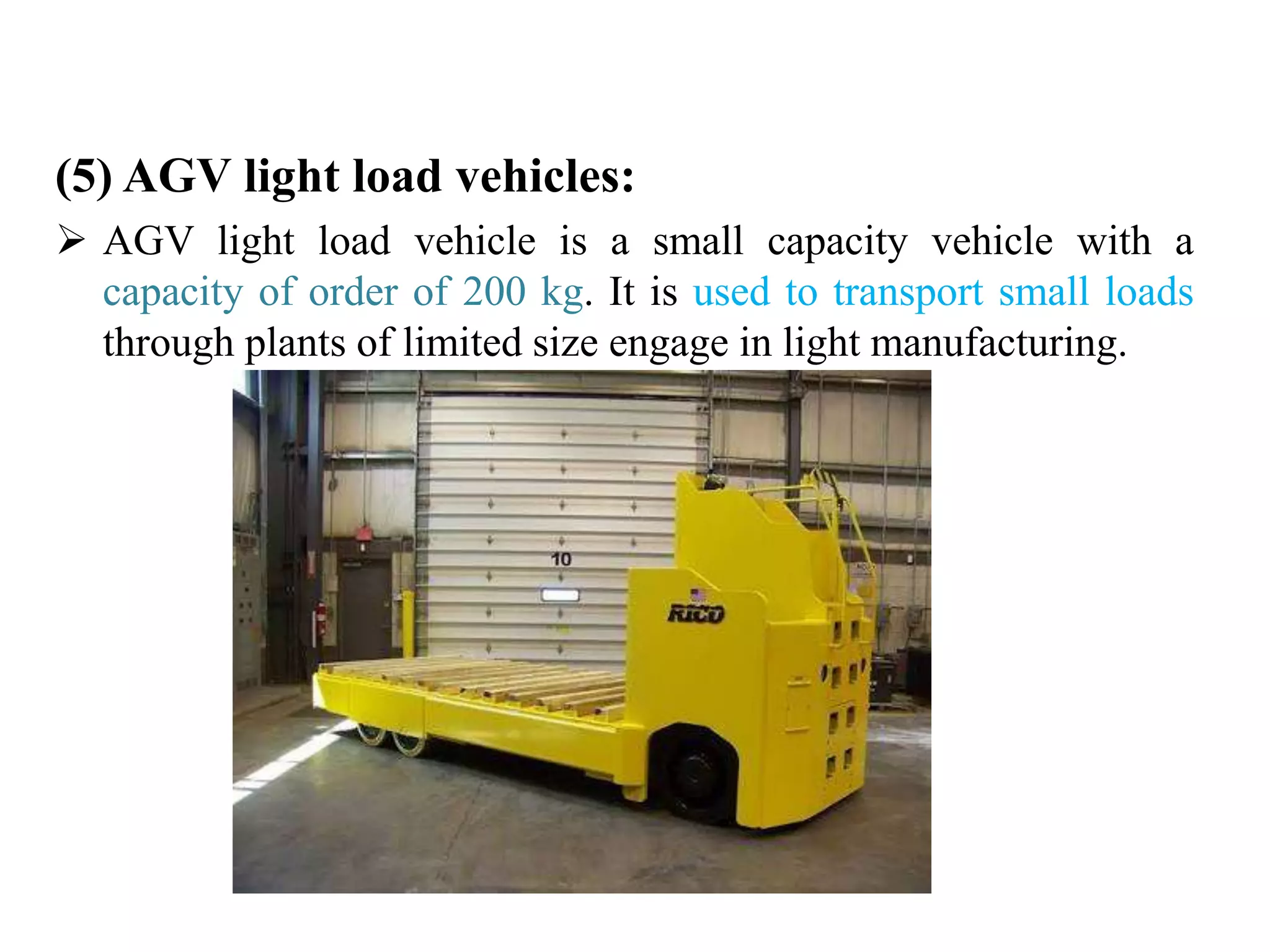 (5) AGV light load vehicles:
 AGV light load vehicle is a small capacity vehicle with a
capacity of order of 200 kg. It is used to transport small loads
through plants of limited size engage in light manufacturing.
 