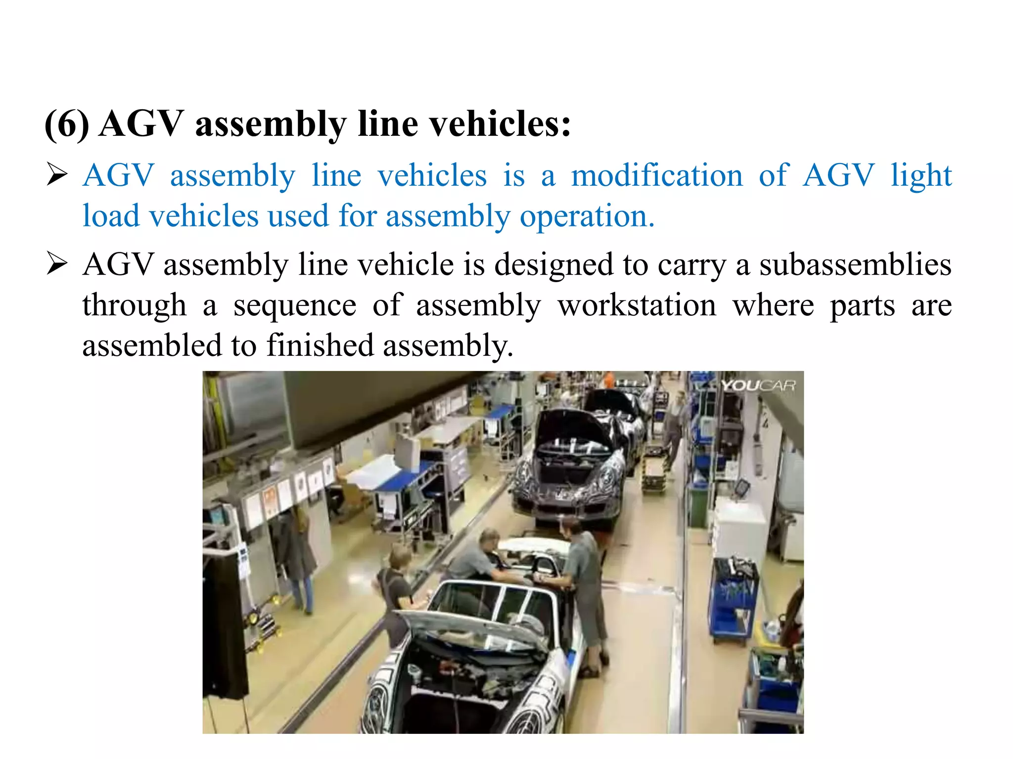 (6) AGV assembly line vehicles:
 AGV assembly line vehicles is a modification of AGV light
load vehicles used for assembly operation.
 AGV assembly line vehicle is designed to carry a subassemblies
through a sequence of assembly workstation where parts are
assembled to finished assembly.
 