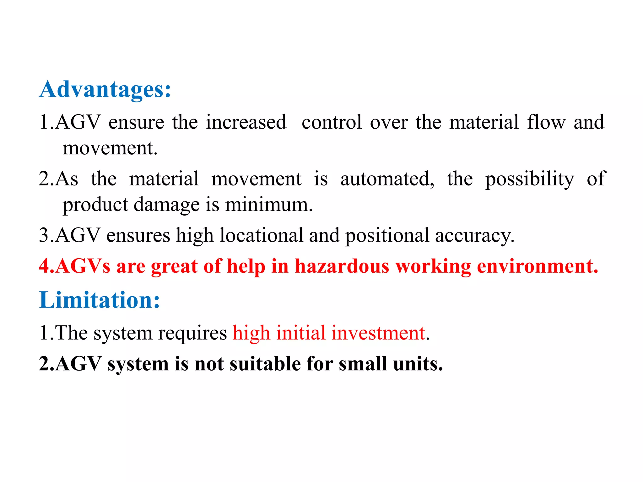 Advantages:
1.AGV ensure the increased control over the material flow and
movement.
2.As the material movement is automated, the possibility of
product damage is minimum.
3.AGV ensures high locational and positional accuracy.
4.AGVs are great of help in hazardous working environment.
Limitation:
1.The system requires high initial investment.
2.AGV system is not suitable for small units.
 