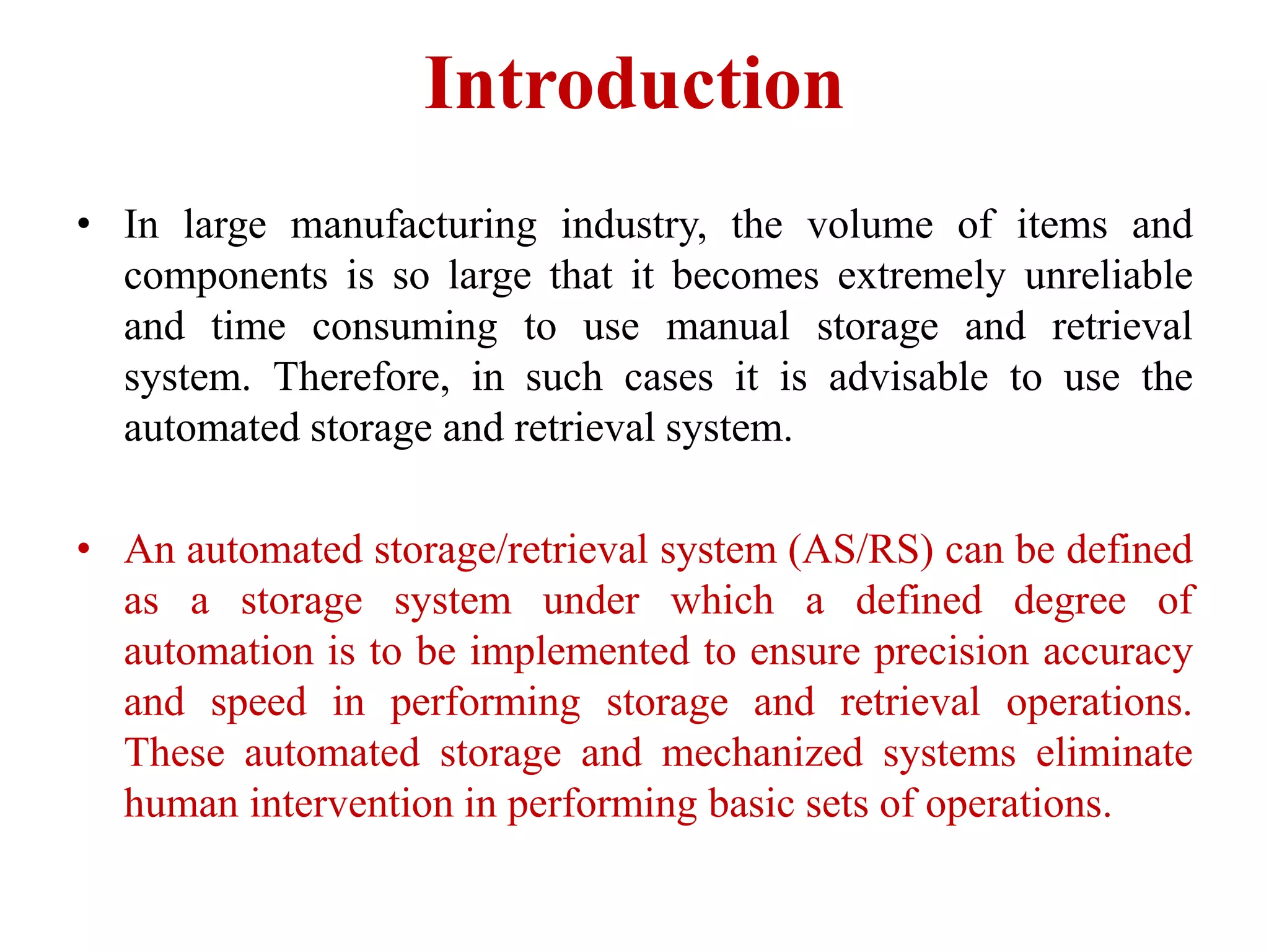 Introduction
• ​In large manufacturing industry, the volume of items and
components is so large that it becomes ​extremely unreliable
and time consuming to use manual storage and retrieval
system. Therefore, ​in such cases it is advisable to use the
automated storage and retrieval system.
• An automated storage/retrieval system (AS/RS) can be defined
as a storage system under which a defined degree of
automation is to be implemented to ensure precision accuracy
and speed in performing storage and retrieval operations.
These automated storage and mechanized systems eliminate
human intervention in performing basic sets of operations.
 