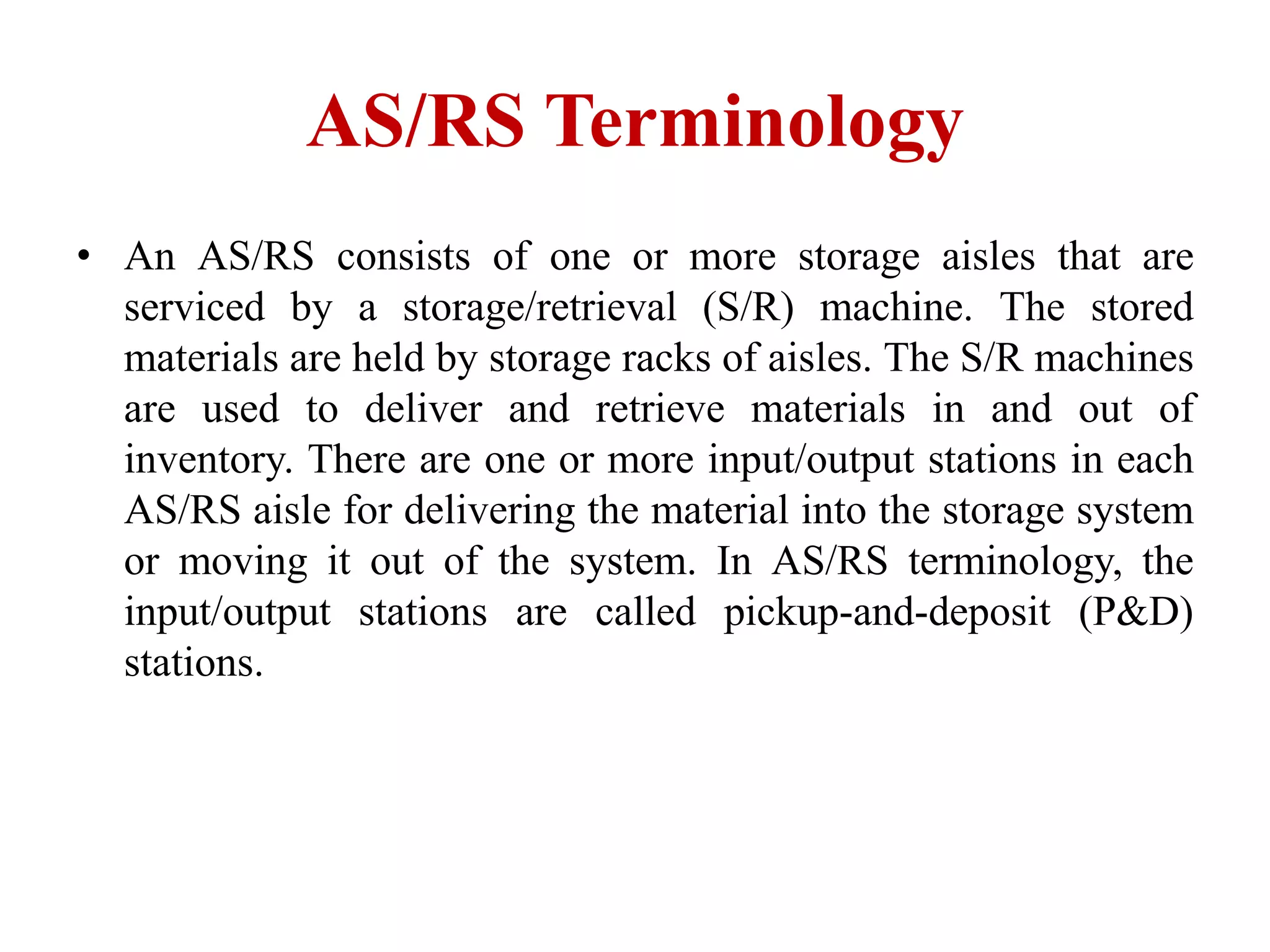 AS/RS Terminology
• An AS/RS consists of one or more storage aisles that are
serviced by a storage/retrieval (S/R) machine. The stored
materials are held by storage racks of aisles. The S/R machines
are used to deliver and retrieve materials in and out of
inventory. There are one or more input/output stations in each
AS/RS aisle for delivering the material into the storage system
or moving it out of the system. In AS/RS terminology, the
input/output stations are called pickup-and-deposit (P&D)
stations.
 