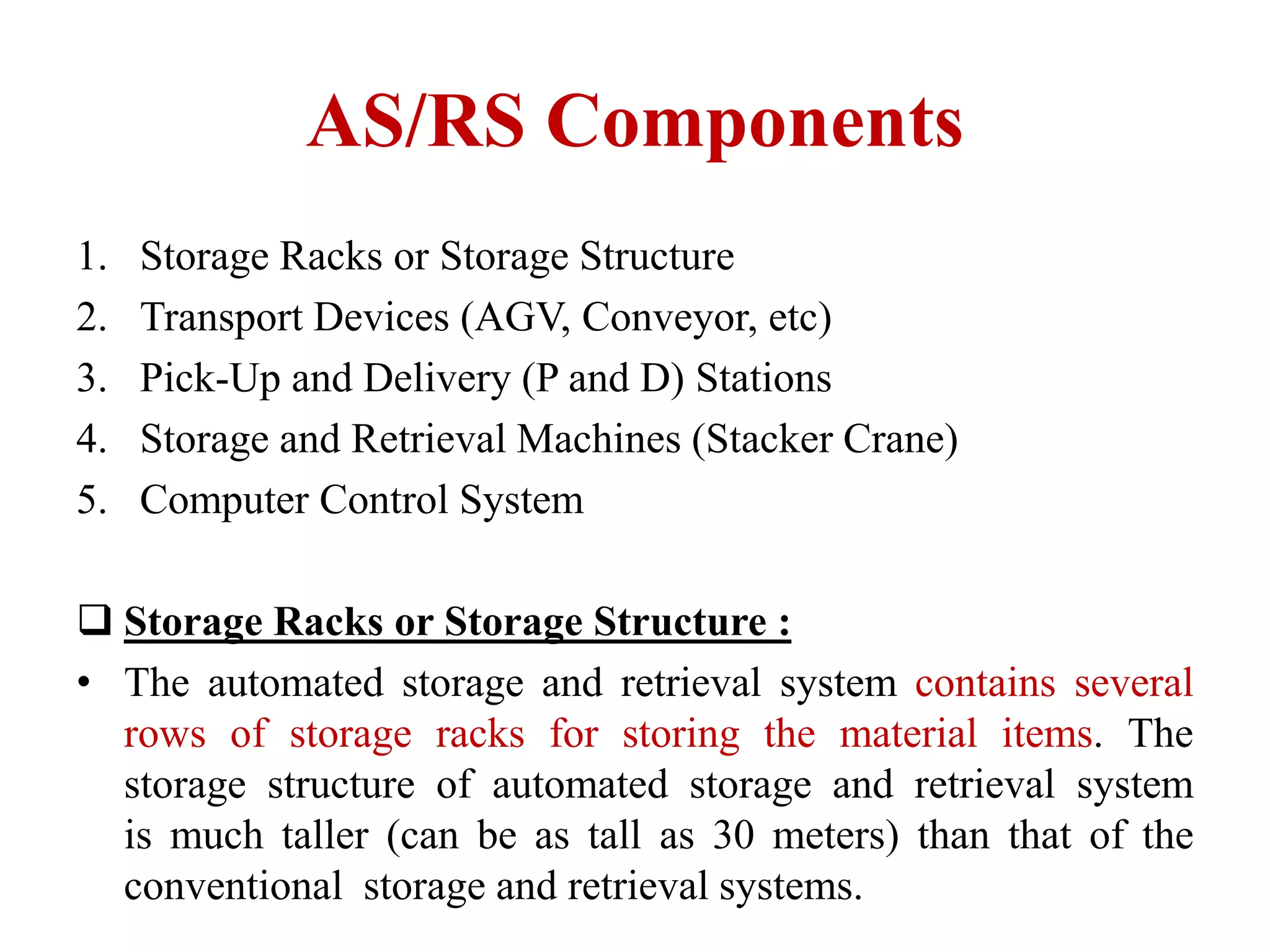 AS/RS Components
1. ​Storage Racks ​​or Storage Structure
2. Transport Device​s (AGV, Conveyor, etc)​
3. Pick-Up and Deli​​very (P and D) Station​​s
4. Storage and Retrieval​ Machines (Stacker Crane​​)
5. Computer Control Sys​​tem
 Storage ​​Racks or Storage Struct​​ure :
• The automated storage and retrieval system contains sev​​eral
rows of storage rack​​s f​or storing the material​ items. The
storage structure of automated storage ​and retrieval system
is ​much taller (can be as tall as 30 meters) than that of the
convention​al storage and retrieval systems.
 