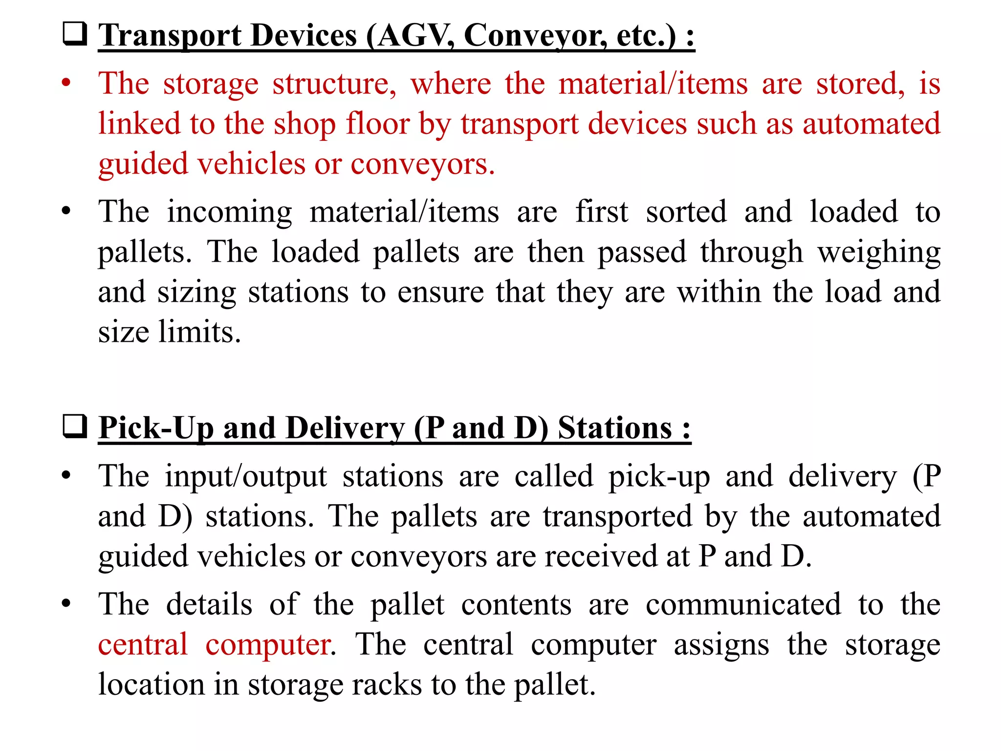  Transport Devices (AGV, Conveyor, etc.) :
• The storage structure, where the material/items are stored, is
linked to the shop floor by transport devices such as automated
guided vehicles or conveyors.
• The incoming material/items are first sorted and loaded to
pallets. The loaded pallets are then passed through weighing
and sizing stations to ensure that they are within the load and
size limits.
 Pick-Up and Delivery (P and D) Stations :
• The input/output stations are called pick-up and delivery (P
and D) stations. The pallets are transported by the automated
guided vehicles or conveyors are received at P and D.
• The details of the pallet contents are communicated to the
central computer. The central computer assigns the storage
location in storage racks to the pallet.
 