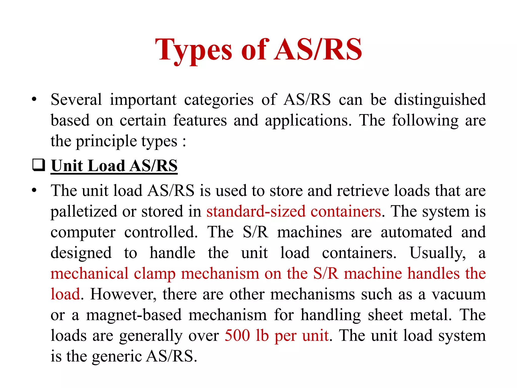 Types of AS/RS
• Several important categories of AS/RS can be distinguished
based on certain features and applications. The following are
the principle types :
 Unit Load AS/RS
• The unit load AS/RS is used to store and retrieve loads that are
palletized or stored in standard-sized containers. The system is
computer controlled. The S/R machines are automated and
designed to handle the unit load containers. Usually, a
mechanical clamp mechanism on the S/R machine handles the
load. However, there are other mechanisms such as a vacuum
or a magnet-based mechanism for handling sheet metal. The
loads are generally over 500 lb per unit. The unit load system
is the generic AS/RS.
 
