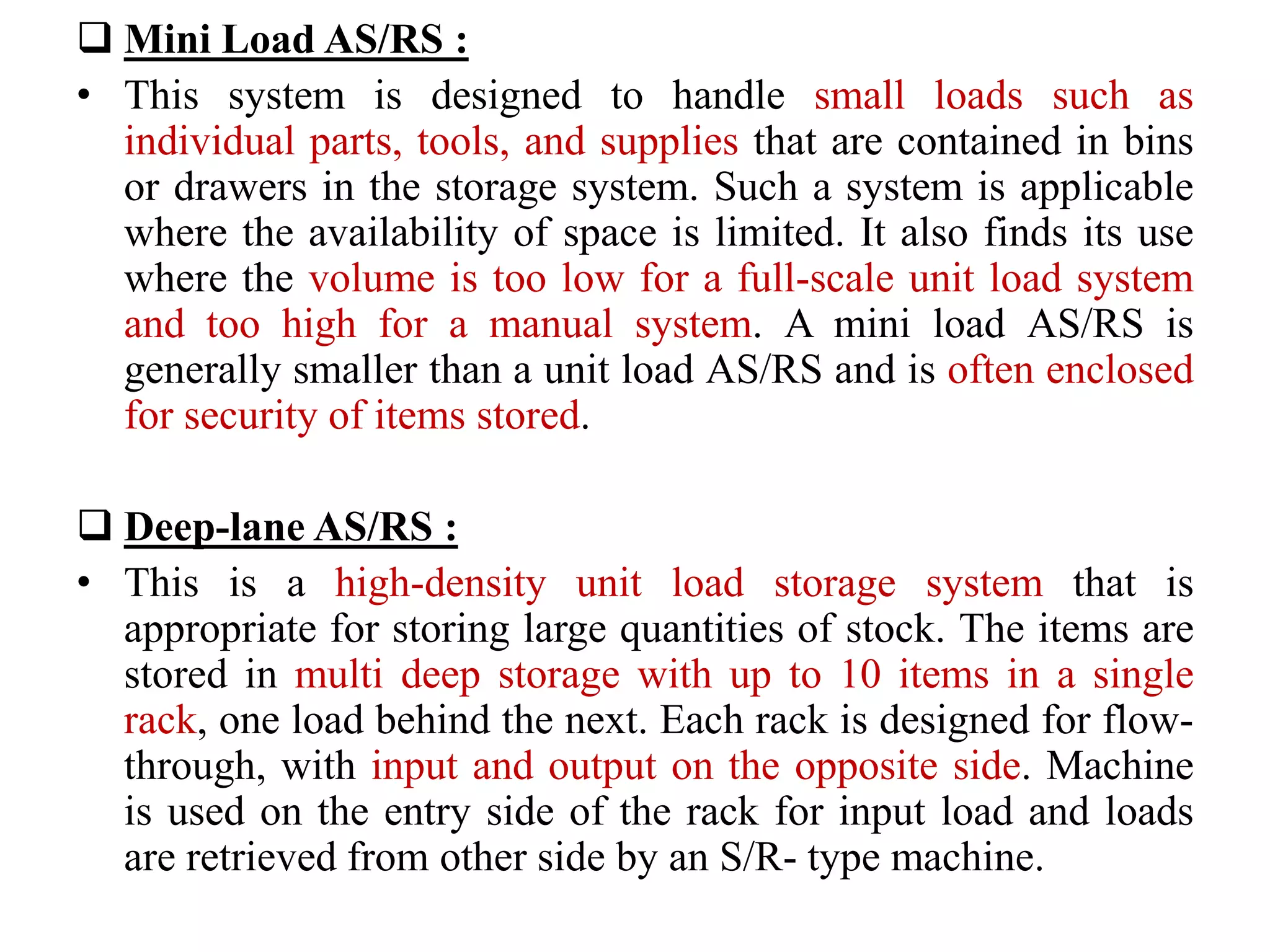  Mini Load AS/RS :
• This system is designed to handle small loads such as
individual parts, tools, and supplies that are contained in bins
or drawers in the storage system. Such a system is applicable
where the availability of space is limited. It also finds its use
where the volume is too low for a full-scale unit load system
and too high for a manual system. A mini load AS/RS is
generally smaller than a unit load AS/RS and is often enclosed
for security of items stored.
 Deep-lane AS/RS :
• This is a high-density unit load storage system that is
appropriate for storing large quantities of stock. The items are
stored in multi deep storage with up to 10 items in a single
rack, one load behind the next. Each rack is designed for flow-
through, with input and output on the opposite side. Machine
is used on the entry side of the rack for input load and loads
are retrieved from other side by an S/R- type machine.
 