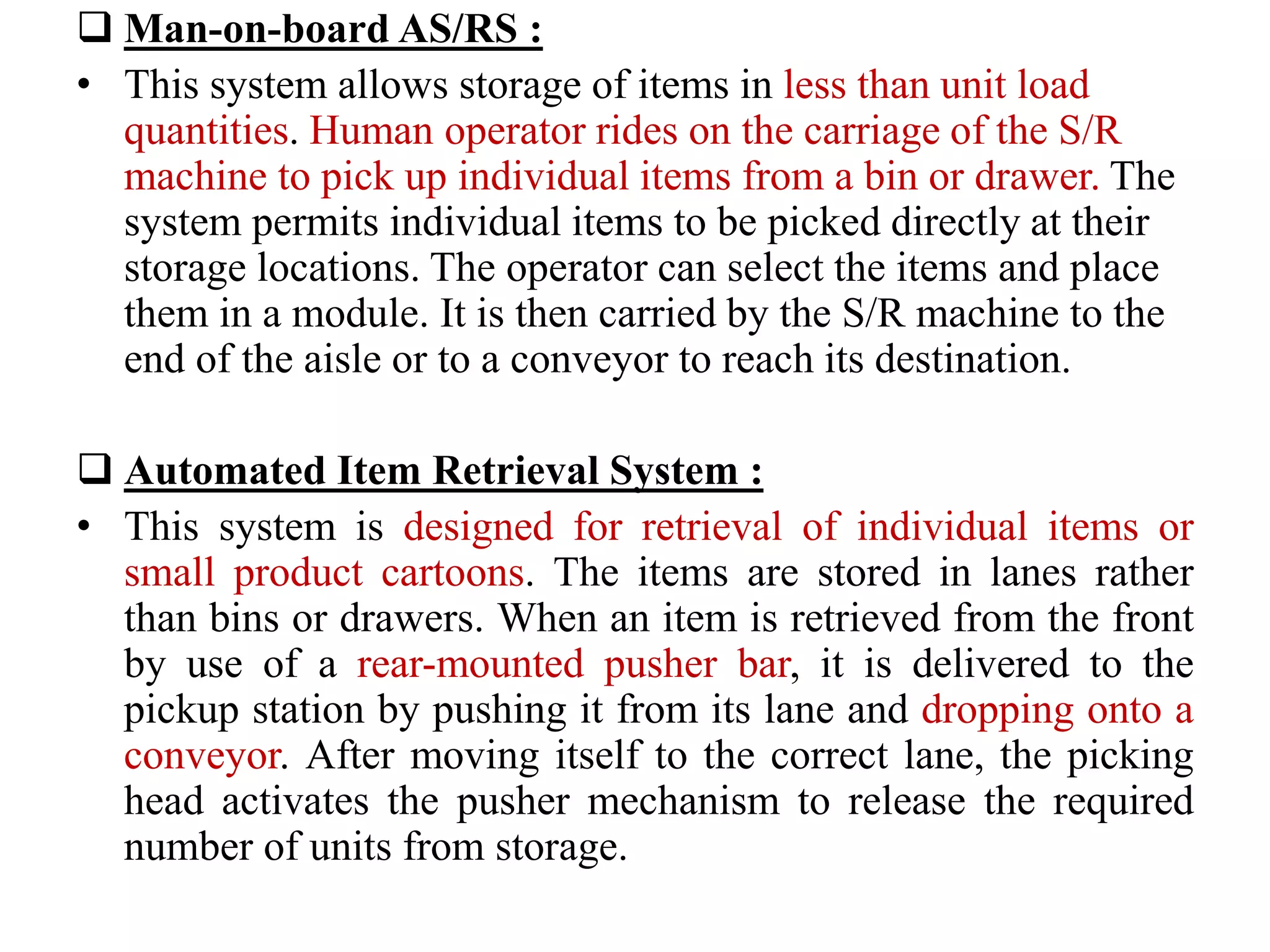  Man-on-board AS/RS :
• This system allows storage of items in less than unit load
quantities. Human operator rides on the carriage of the S/R
machine to pick up individual items from a bin or drawer. The
system permits individual items to be picked directly at their
storage locations. The operator can select the items and place
them in a module. It is then carried by the S/R machine to the
end of the aisle or to a conveyor to reach its destination.
 Automated Item Retrieval System :
• This system is designed for retrieval of individual items or
small product cartoons. The items are stored in lanes rather
than bins or drawers. When an item is retrieved from the front
by use of a rear-mounted pusher bar, it is delivered to the
pickup station by pushing it from its lane and dropping onto a
conveyor. After moving itself to the correct lane, the picking
head activates the pusher mechanism to release the required
number of units from storage.
 