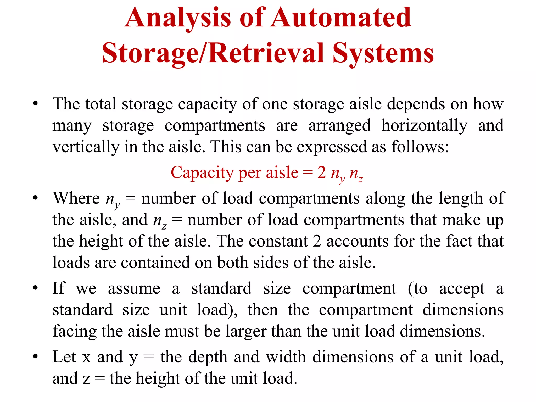 Analysis of Automated
Storage/Retrieval Systems
• The total storage capacity of one storage aisle depends on how
many storage compartments are arranged horizontally and
vertically in the aisle. This can be expressed as follows:
Capacity per aisle = 2 ny nz
• Where ny = number of load compartments along the length of
the aisle, and nz = number of load compartments that make up
the height of the aisle. The constant 2 accounts for the fact that
loads are contained on both sides of the aisle.
• If we assume a standard size compartment (to accept a
standard size unit load), then the compartment dimensions
facing the aisle must be larger than the unit load dimensions.
• Let x and y = the depth and width dimensions of a unit load,
and z = the height of the unit load.
 
