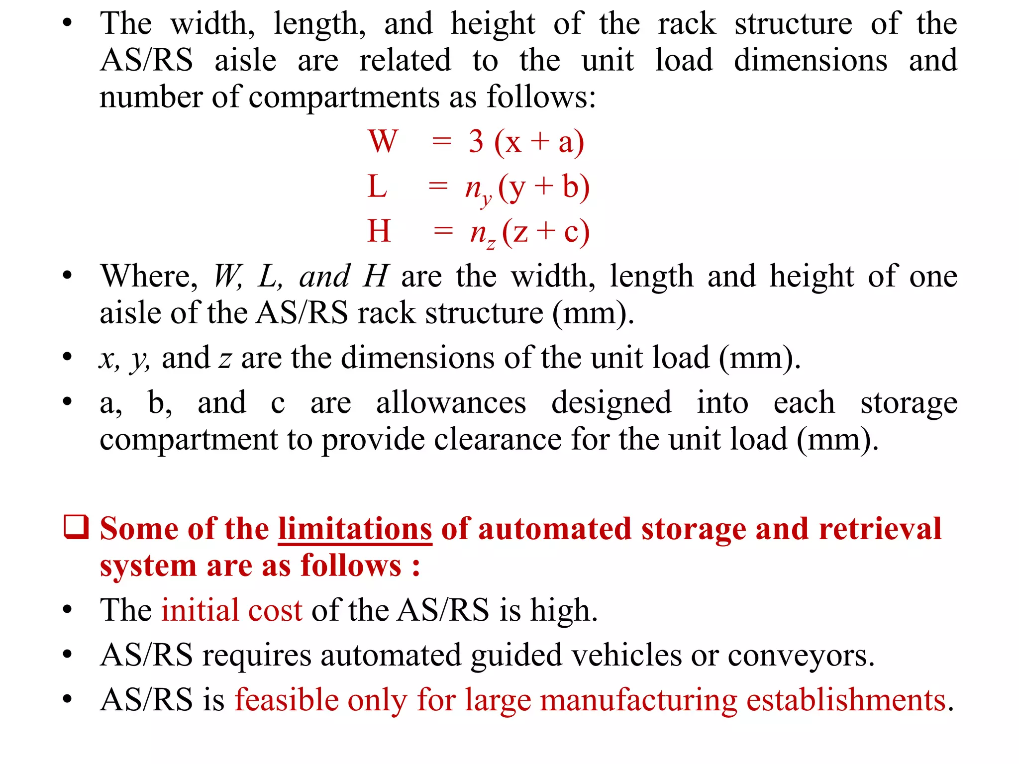 • The width, length, and height of the rack structure of the
AS/RS aisle are related to the unit load dimensions and
number of compartments as follows:
W = 3 (x + a)
L = ny (y + b)
H = nz (z + c)
• Where, W, L, and H are the width, length and height of one
aisle of the AS/RS rack structure (mm).
• x, y, and z are the dimensions of the unit load (mm).
• a, b, and c are allowances designed into each storage
compartment to provide clearance for the unit load (mm).
 Some of the limitations of automated storage and retrieval
system ​are as follows :
• The initial cost of ​the AS/RS is high.
• AS/RS requires automated guided vehi​​cles or conveyors.
• AS/RS is feasible only for large manufactu​​ring establishments.
 