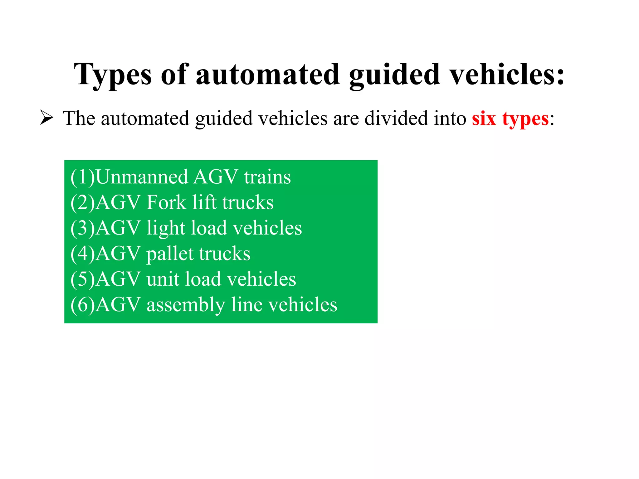 Types of automated guided vehicles:
 The automated guided vehicles are divided into six types:
(1)Unmanned AGV trains
(2)AGV Fork lift trucks
(3)AGV light load vehicles
(4)AGV pallet trucks
(5)AGV unit load vehicles
(6)AGV assembly line vehicles
 